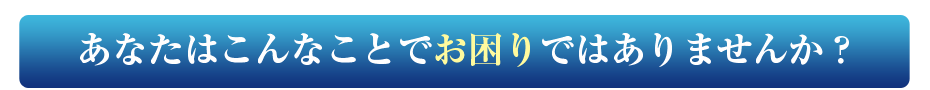 あなたはこんなことでお困りではありませんか？