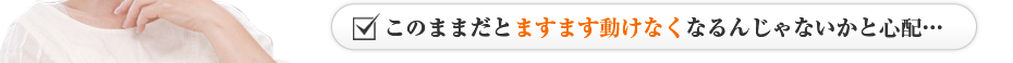 このままだとますます動けなくなるんじゃないかと心配…