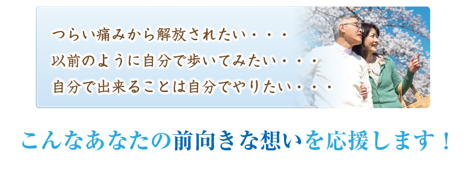 つらい痛みから解放されたい・・・以前のように自分で歩いてみたい・・・自分で出来ることは自分でやりたい・・・こんなあなたの前向きな想いを応援します！