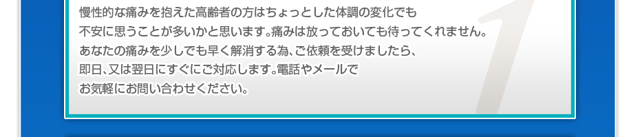 慢性的な痛みを抱えた高齢者の方はちょっとした体調の変化でも不安に思うことが多いかと思います。痛みは放っておいても待ってくれません。あなたの痛みを少しでも早く解消する為、ご依頼を受けましたら、即日、又は翌日にすぐにご対応します。電話やメールでお気軽にお問い合わせください。