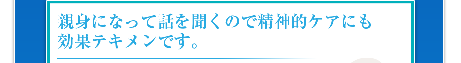 親身になって話を聞くので精神的ケアにも効果テキメンです。