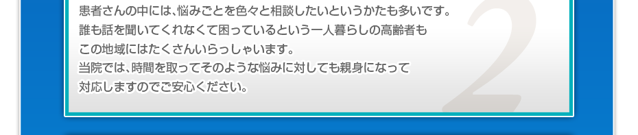 患者さんの中には、悩みごとを色々と相談したいというかたも多いです。誰も話を聞いてくれなくて困っているという一人暮らしの高齢者もこの地域にはたくさんいらっしゃいます。当院では、時間を取ってそのような悩みに対しても親身になって対応しますのでご安心ください。