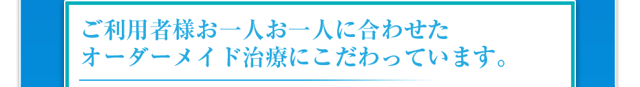 ご利用者様お一人お一人に合わせたオーダーメイド治療にこだわっています。