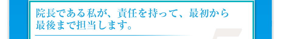 院長である私が、責任を持って、最初から最後まで担当します。