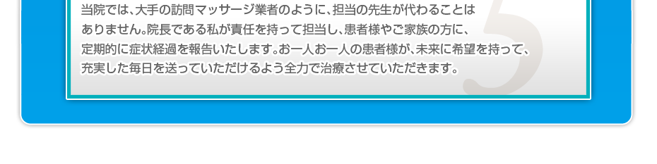 当院では、大手の訪問マッサージ業者のように、担当の先生が代わることはありません。院長である私が責任を持って担当し、患者様やご家族の方に、定期的に症状経過を報告いたします。お一人お一人の患者様が、未来に希望を持って、充実した毎日を送っていただけるよう全力で治療させていただきます。