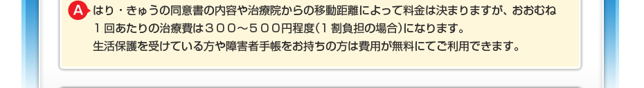 はり・きゅうの同意書の内容や治療院からの移動距離によって料金は決まりますが、 おおむね1回あたりの治療費は３００～５００円程度（1割負担の場合）になります。 生活保護を受けている方や障害者手帳をお持ちの方は費用が無料にてご利用できます。