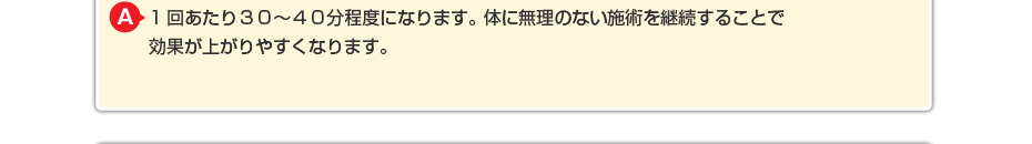 1回あたり２０～３０分程度になります。体に無理のないマッサージを継続することで効果が上がりやすくなります。