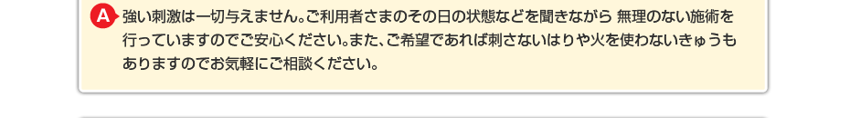 強い刺激は一切与えません。ご利用者さまのその日の状態などを聞きながら 無理のない施術を行っていますのでご安心ください。また、ご希望であれば刺さないはりや火を使わないきゅうもありますのでお気軽にご相談ください。