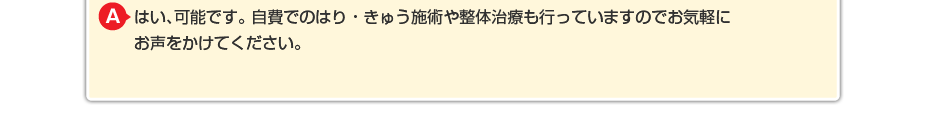 はい、可能です。 自費でのはり・きゅう施術や整体治療も行っていますのでお気軽にお声をかけてください。