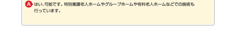 はい、可能です。特別養護老人ホームやグループホームや有料老人ホームなどでの施術も行っています。