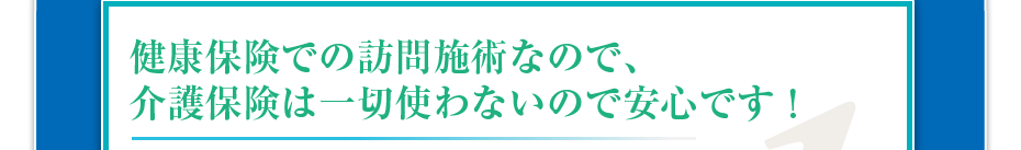 健康保険での訪問施術なので、介護保険は一切使わないので安心です！