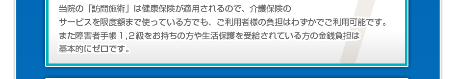 当院の「訪問施術は」健康保険が適用されるので、介護保険のサービスを限度額まで使っている方でも、ご利用者様の負担はわずかでご利用可能です。また障害者手帳１,２級をお持ちの方や生活保護を受給されている方の金銭負担は基本的にゼロです。