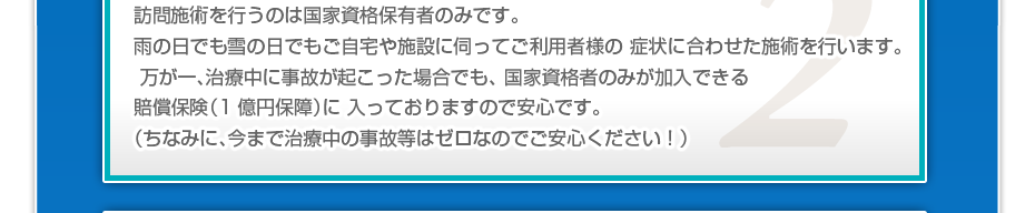 訪問施術を行うのは国家資格保有者のみです。雨の日でも雪の日でもご自宅や施設に伺ってご利用者様の 症状に合わせた施術を行います。万が一、治療中に事故が起こった場合でも、 国家資格者のみが加入できる賠償保険（1億円保障）に 入っておりますので安心です。（ちなみに、今まで治療中の事故等はゼロなのでご安心ください！）