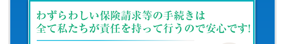 わずらわしい保険請求等の手続きは全て私たちが責任を持って行うので安心です!