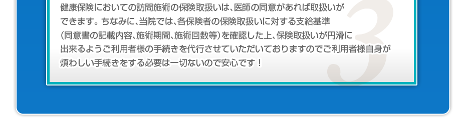 健康保険においての訪問施術の保険取扱いは、医師の同意があれば取扱いができます。 ちなみに、当院では、各保険者の保険取扱いに対する支給基準（同意書の記載内容、施術期間、施術回数等）を確認した上、保険取扱いが円滑に出来るようご利用者様の手続きを代行させていただいておりますのでご利用者様自身が煩わしい手続きをする必要は一切ないので安心です！