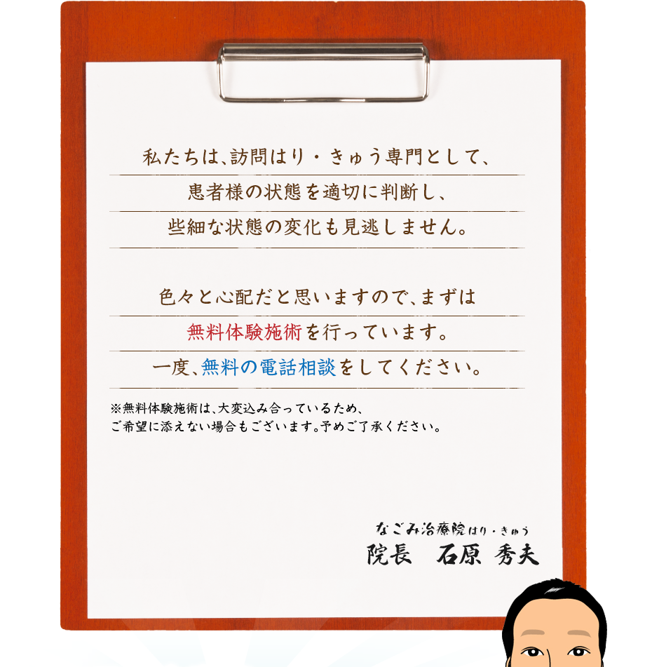 私たちは、訪問はり・きゅう専門として、患者様の状態を適切に判断し、些細な状態の変化も見逃しません。色々と心配だと思いますので、まずは無料体験施術を行っています。一度、無料の電話相談をしてください。